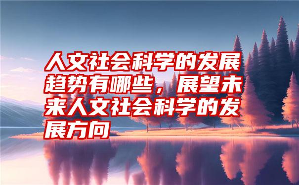 人文社会科学的发展趋势有哪些,展望未来人文社会科学的发展方向