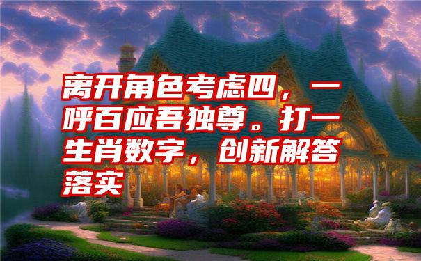 离开角色考虑四，一呼百应吾独尊。打一生肖数字，创新解答落实