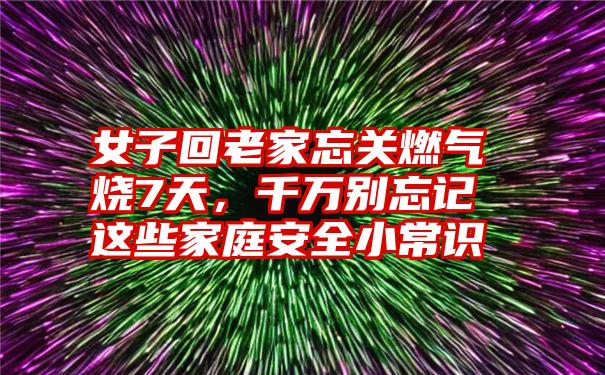 女子回老家忘关燃气烧7天，千万别忘记这些家庭安全小常识