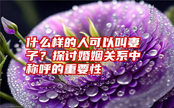 什么样的人可以叫妻子？探讨婚姻关系中称呼的重要性