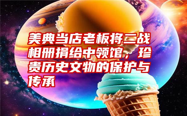 美典当店老板将二战相册捐给中领馆，珍贵历史文物的保护与传承