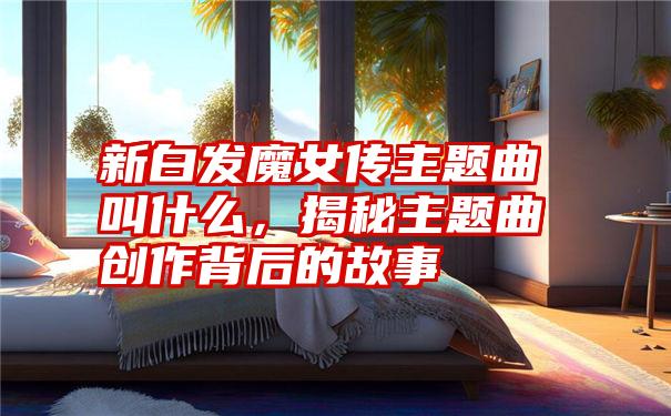 新白发魔女传主题曲叫什么，揭秘主题曲创作背后的故事