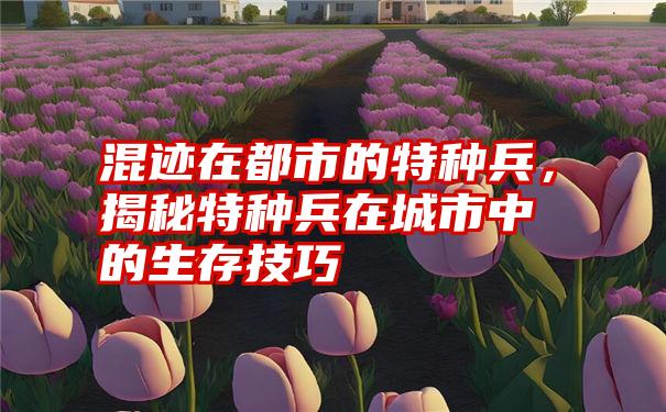 混迹在都市的特种兵，揭秘特种兵在城市中的生存技巧