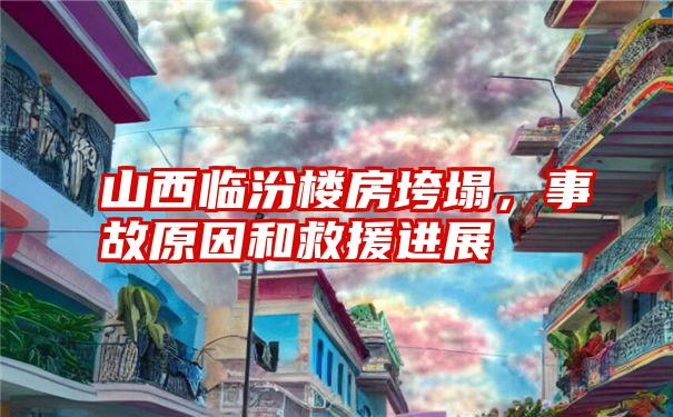 山西临汾楼房垮塌,事故原因和救援进展