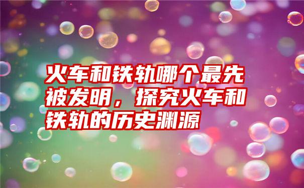 火车和铁轨哪个最先被发明，探究火车和铁轨的历史渊源