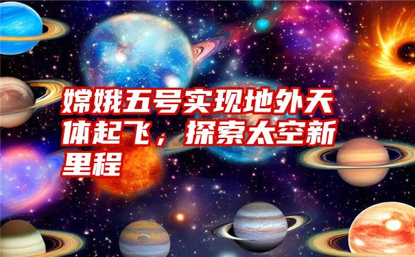 嫦娥五号实现地外天体起飞，探索太空新里程