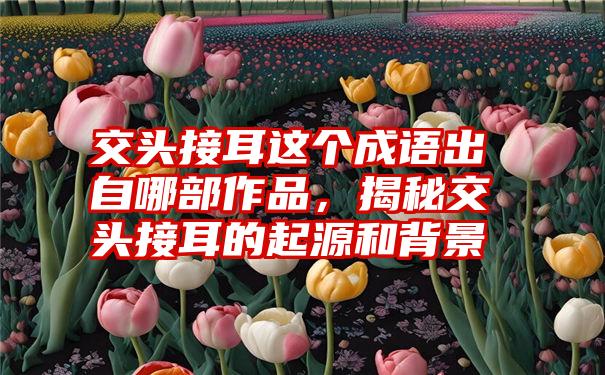 交头接耳这个成语出自哪部作品,揭秘交头接耳的起源和背景