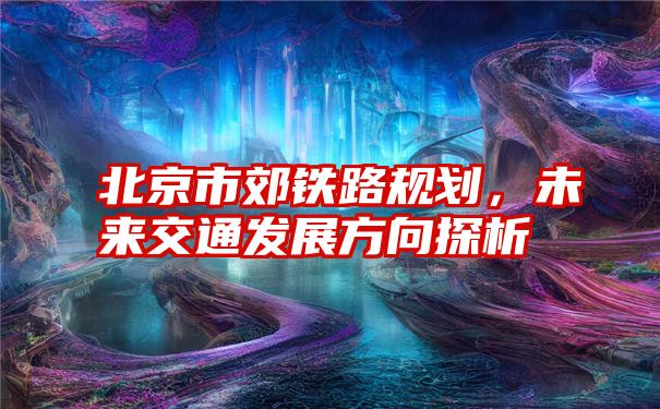 北京市郊铁路规划,未来交通发展方向探析