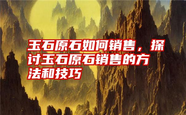 玉石原石如何销售，探讨玉石原石销售的方法和技巧