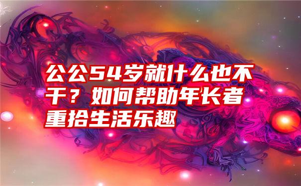 公公54岁就什么也不干？如何帮助年长者重拾生活乐趣