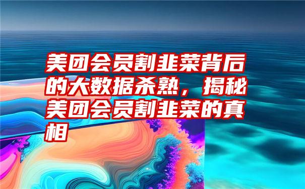 美团会员割韭菜背后的大数据杀熟，揭秘美团会员割韭菜的真相