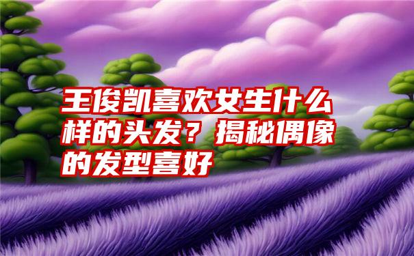 王俊凯喜欢女生什么样的头发？揭秘偶像的发型喜好