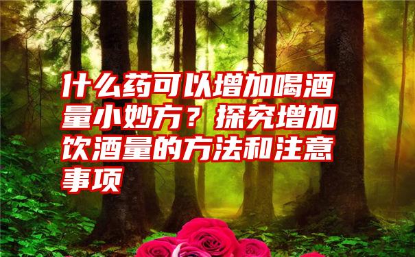 什么药可以增加喝酒量小妙方？探究增加饮酒量的方法和注意事项