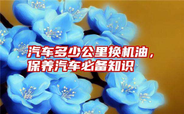 汽车多少公里换机油，保养汽车必备知识