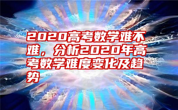 2020高考数学难不难,分析2020年高考数学难度变化及趋势