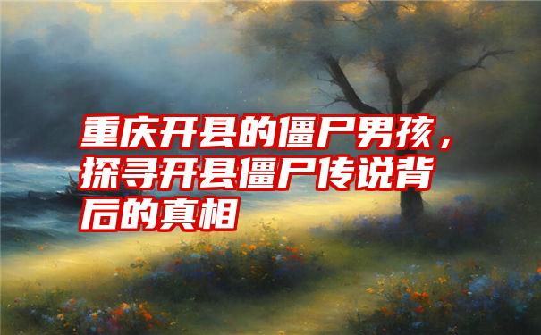 重庆开县的僵尸男孩，探寻开县僵尸传说背后的真相