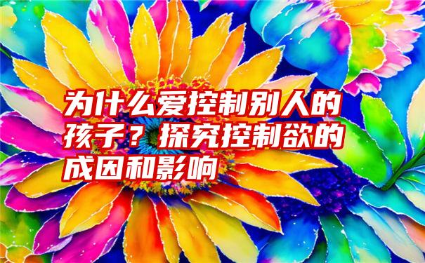 为什么爱控制别人的孩子？探究控制欲的成因和影响