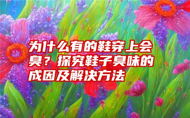 为什么有的鞋穿上会臭?探究鞋子臭味的成因及解决方法