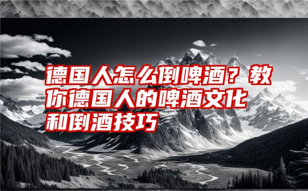 德国人怎么倒啤酒？教你德国人的啤酒文化和倒酒技巧