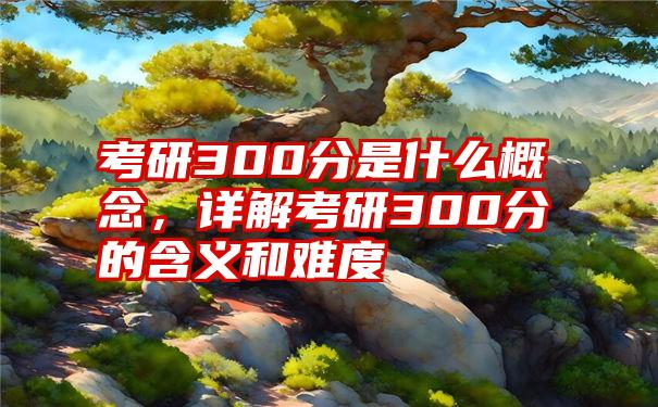 考研300分是什么概念，详解考研300分的含义和难度