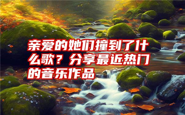 亲爱的她们撞到了什么歌？分享最近热门的音乐作品