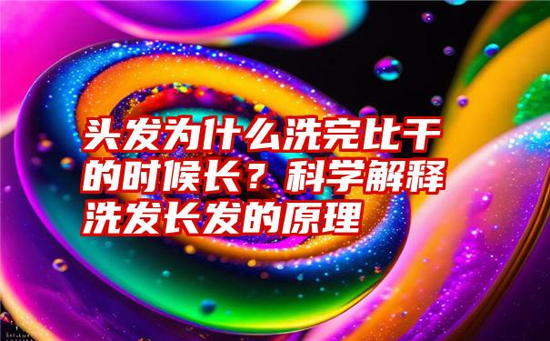 头发为什么洗完比干的时候长？科学解释洗发长发的原理