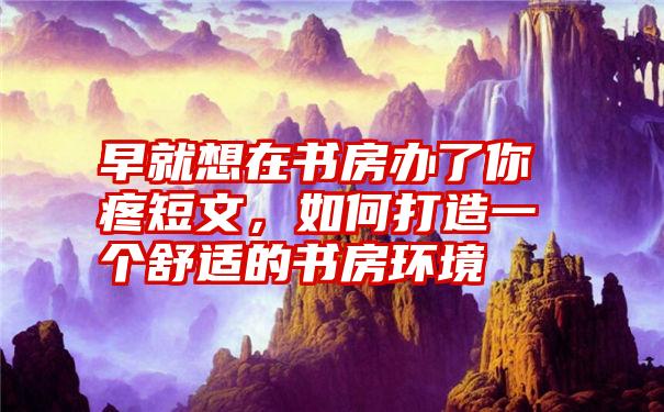 早就想在书房办了你疼短文，如何打造一个舒适的书房环境