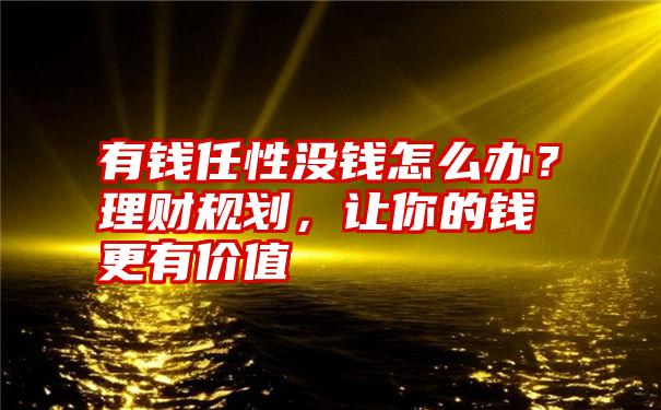 有钱任性没钱怎么办？理财规划，让你的钱更有价值