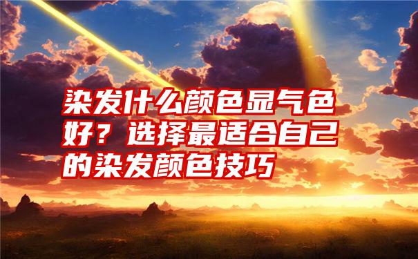 染发什么颜色显气色好？选择最适合自己的染发颜色技巧