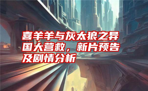 喜羊羊与灰太狼之异国大营救，新片预告及剧情分析