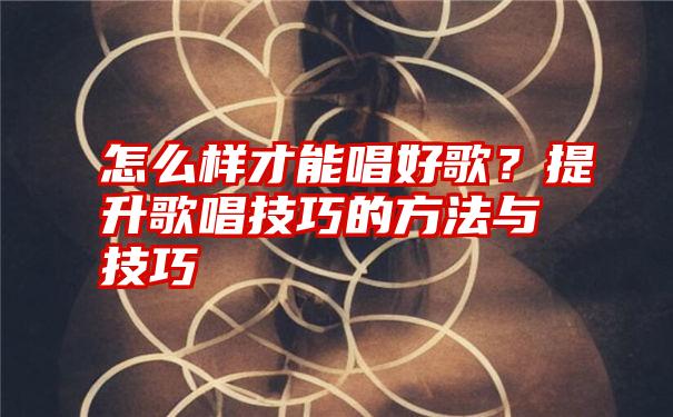 怎么样才能唱好歌？提升歌唱技巧的方法与技巧