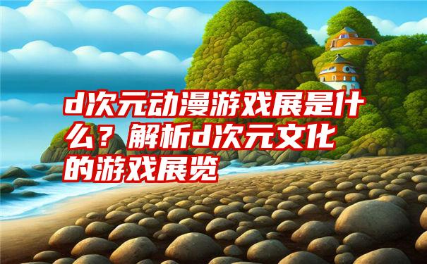 d次元动漫游戏展是什么？解析d次元文化的游戏展览