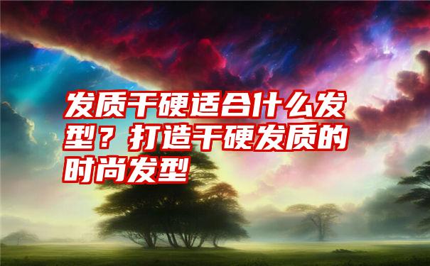 发质干硬适合什么发型？打造干硬发质的时尚发型