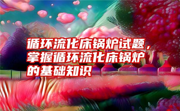 循环流化床锅炉试题，掌握循环流化床锅炉的基础知识