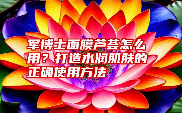 军博士面膜芦荟怎么用？打造水润肌肤的正确使用方法