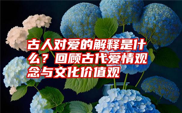 古人对爱的解释是什么？回顾古代爱情观念与文化价值观