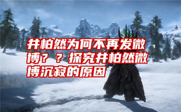 井柏然为何不再发微博？？探究井柏然微博沉寂的原因