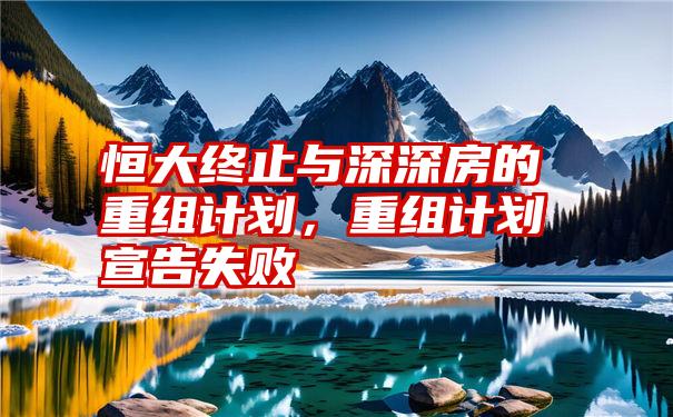 恒大终止与深深房的重组计划，重组计划宣告失败