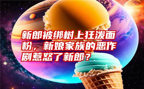 新郎被绑树上狂泼面粉，新娘家族的恶作剧惹怒了新郎？