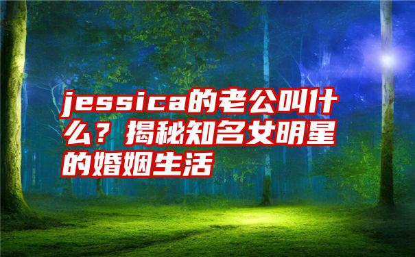 jessica的老公叫什么？揭秘知名女明星的婚姻生活