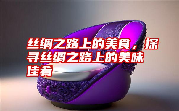 丝绸之路上的美食，探寻丝绸之路上的美味佳肴