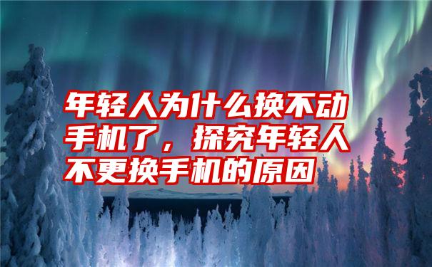 年轻人为什么换不动手机了，探究年轻人不更换手机的原因