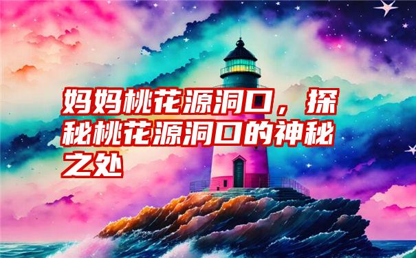 妈妈桃花源洞口，探秘桃花源洞口的神秘之处