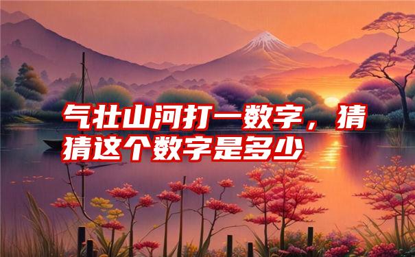 气壮山河打一数字,猜猜这个数字是多少