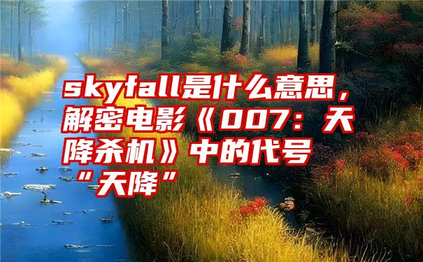 skyfall是什么意思，解密电影《007：天降杀机》中的代号“天降”