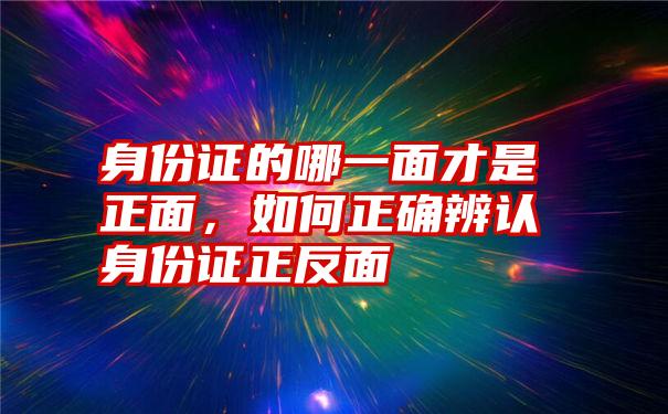 身份证的哪一面才是正面，如何正确辨认身份证正反面