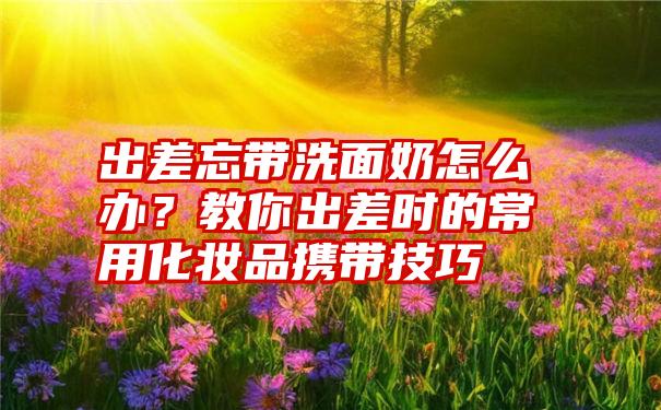 出差忘带洗面奶怎么办？教你出差时的常用化妆品携带技巧