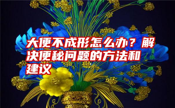 大便不成形怎么办？解决便秘问题的方法和建议