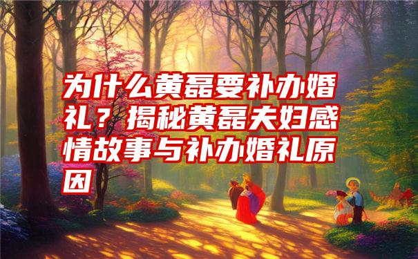 为什么黄磊要补办婚礼？揭秘黄磊夫妇感情故事与补办婚礼原因