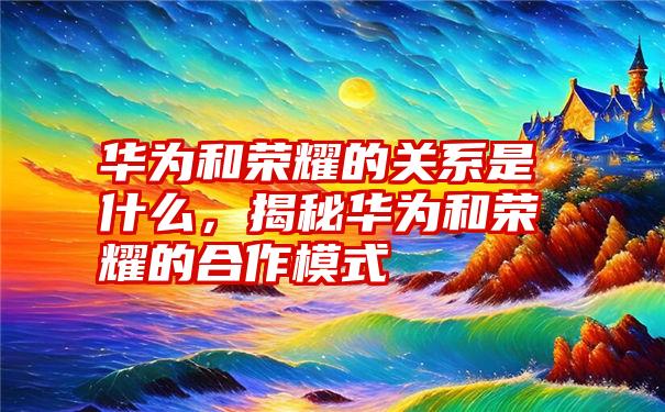 华为和荣耀的关系是什么，揭秘华为和荣耀的合作模式